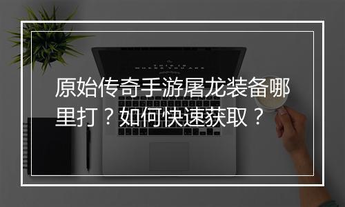 原始传奇手游屠龙装备哪里打？如何快速获取？