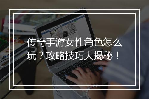 传奇手游女性角色怎么玩？攻略技巧大揭秘！