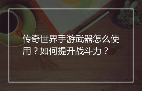 传奇世界手游武器怎么使用？如何提升战斗力？