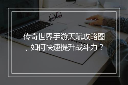 传奇世界手游天赋攻略图，如何快速提升战斗力？