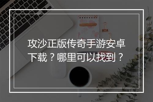 攻沙正版传奇手游安卓下载？哪里可以找到？