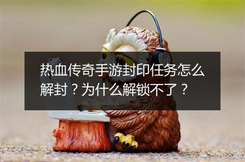 热血传奇手游封印任务怎么解封？为什么解锁不了？