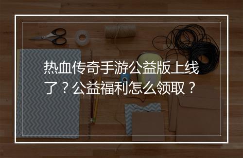 热血传奇手游公益版上线了？公益福利怎么领取？