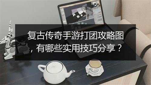 复古传奇手游打团攻略图，有哪些实用技巧分享？