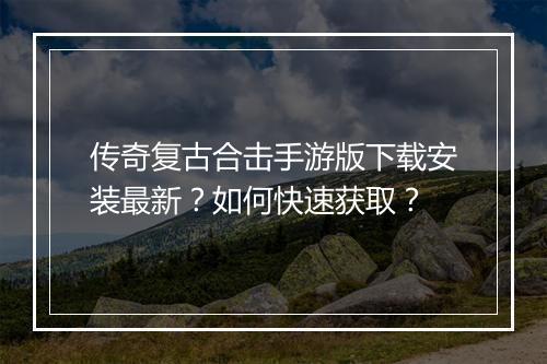传奇复古合击手游版下载安装最新？如何快速获取？