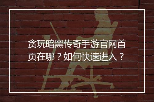 贪玩暗黑传奇手游官网首页在哪？如何快速进入？