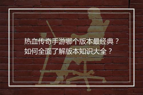 热血传奇手游哪个版本最经典？如何全面了解版本知识大全？
