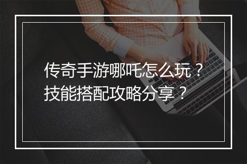 传奇手游哪吒怎么玩？技能搭配攻略分享？