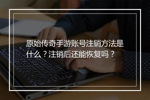 原始传奇手游账号注销方法是什么？注销后还能恢复吗？