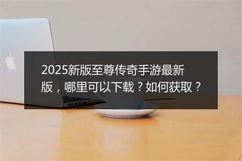 2025新版至尊传奇手游最新版，哪里可以下载？如何获取？