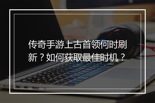 传奇手游上古首领何时刷新？如何获取最佳时机？