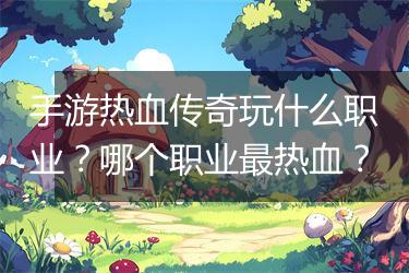 手游热血传奇玩什么职业？哪个职业最热血？