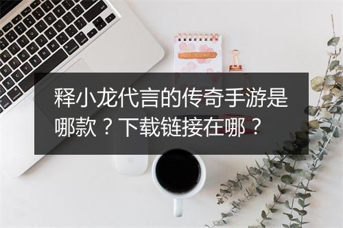 释小龙代言的传奇手游是哪款？下载链接在哪？
