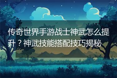 传奇世界手游战士神武怎么提升？神武技能搭配技巧揭秘