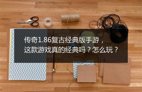 传奇1.86复古经典版手游，这款游戏真的经典吗？怎么玩？