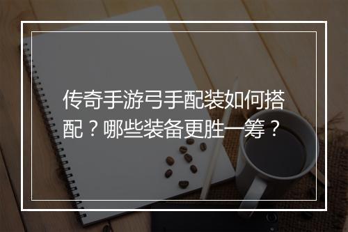 传奇手游弓手配装如何搭配？哪些装备更胜一筹？