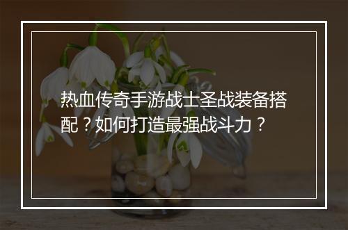 热血传奇手游战士圣战装备搭配？如何打造最强战斗力？