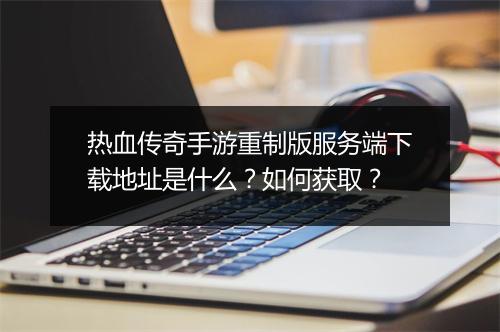热血传奇手游重制版服务端下载地址是什么？如何获取？