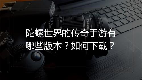 陀螺世界的传奇手游有哪些版本？如何下载？