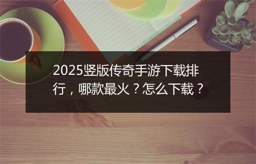 2025竖版传奇手游下载排行，哪款最火？怎么下载？