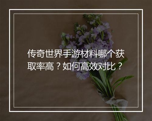 传奇世界手游材料哪个获取率高？如何高效对比？