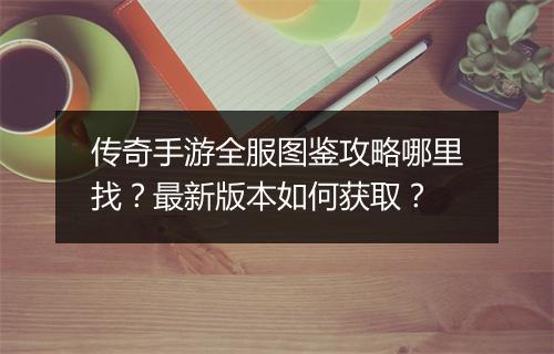 传奇手游全服图鉴攻略哪里找？最新版本如何获取？