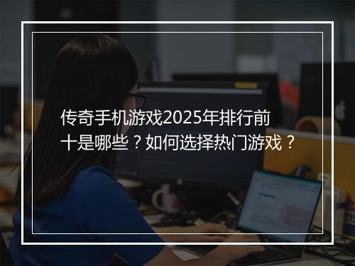 传奇手机游戏2025年排行前十是哪些？如何选择热门游戏？