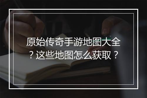 原始传奇手游地图大全？这些地图怎么获取？