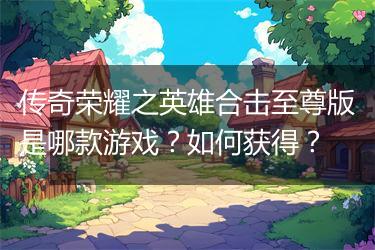 传奇荣耀之英雄合击至尊版是哪款游戏？如何获得？