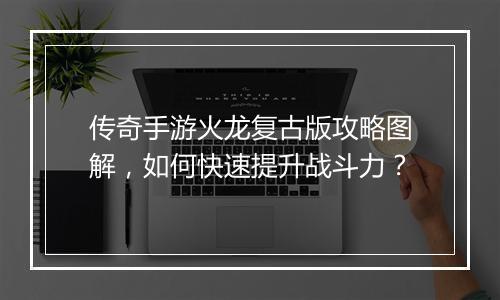 传奇手游火龙复古版攻略图解，如何快速提升战斗力？