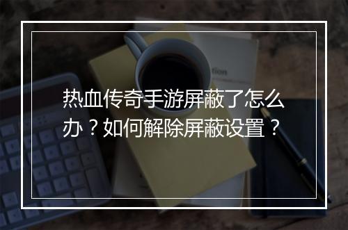 热血传奇手游屏蔽了怎么办？如何解除屏蔽设置？