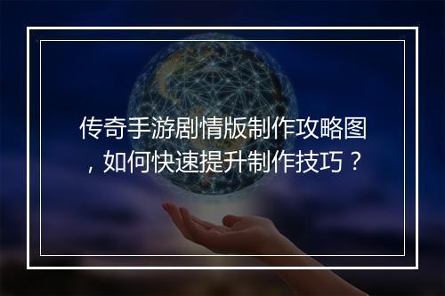 传奇手游剧情版制作攻略图，如何快速提升制作技巧？