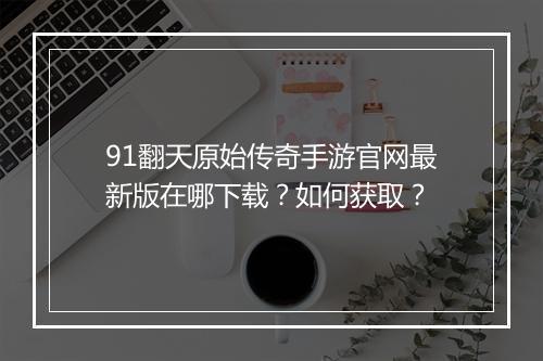 91翻天原始传奇手游官网最新版在哪下载？如何获取？