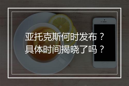 亚托克斯何时发布？具体时间揭晓了吗？