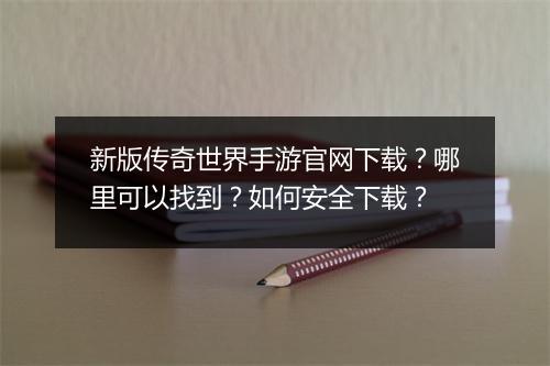 新版传奇世界手游官网下载？哪里可以找到？如何安全下载？