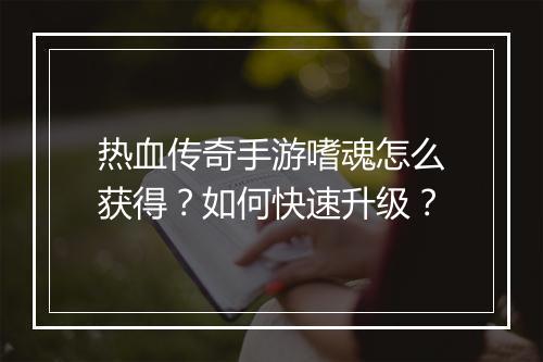 热血传奇手游嗜魂怎么获得？如何快速升级？