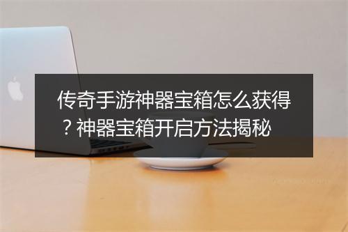 传奇手游神器宝箱怎么获得？神器宝箱开启方法揭秘