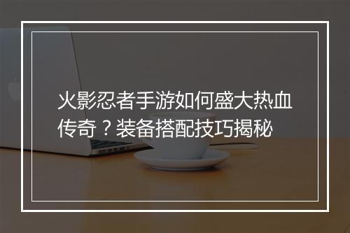 火影忍者手游如何盛大热血传奇？装备搭配技巧揭秘