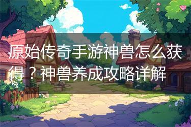 原始传奇手游神兽怎么获得？神兽养成攻略详解