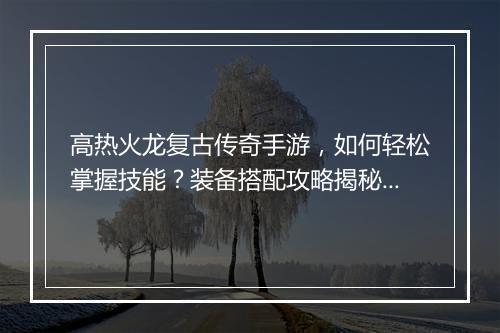 高热火龙复古传奇手游，如何轻松掌握技能？装备搭配攻略揭秘！