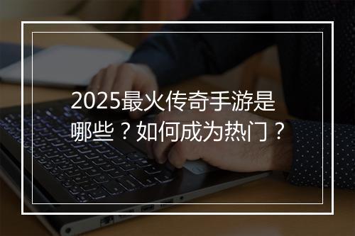 2025最火传奇手游是哪些？如何成为热门？