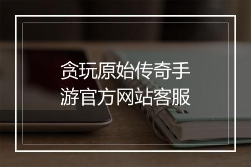 贪玩原始传奇手游官方网站客服