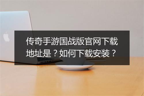 传奇手游国战版官网下载地址是？如何下载安装？