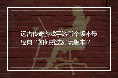 远古传奇游戏手游哪个版本最经典？如何挑选好玩版本？