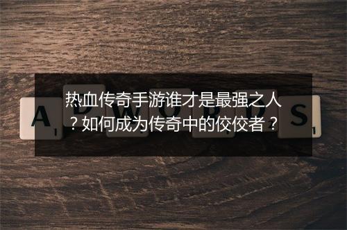 热血传奇手游谁才是最强之人？如何成为传奇中的佼佼者？