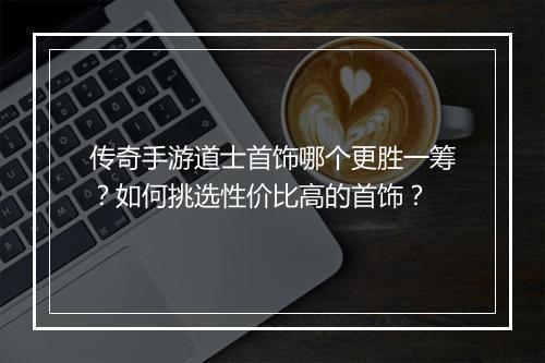 传奇手游道士首饰哪个更胜一筹？如何挑选性价比高的首饰？