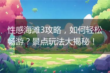 性感海滩3攻略，如何轻松畅游？景点玩法大揭秘！