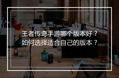 王者传奇手游哪个版本好？如何选择适合自己的版本？