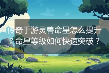 传奇手游灵兽命星怎么提升？命星等级如何快速突破？