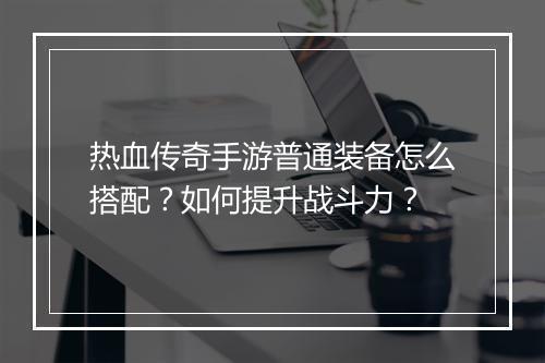 热血传奇手游普通装备怎么搭配？如何提升战斗力？